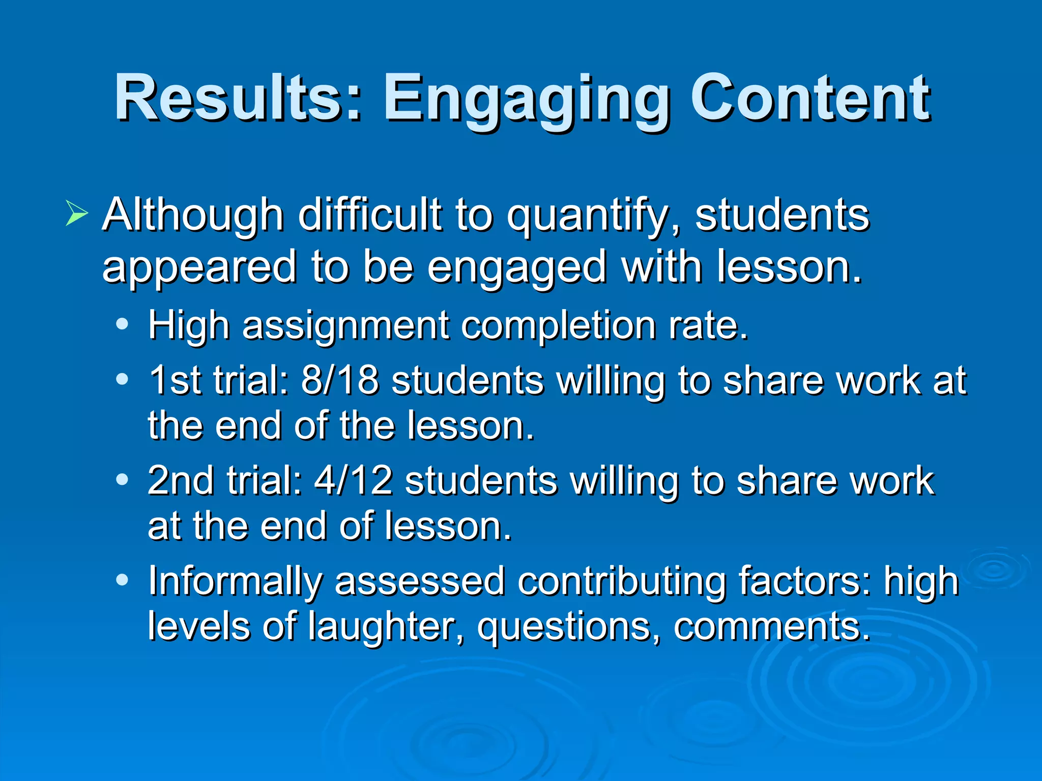 Results: Engaging Content Although difficult to quantify, students appeared to be engaged with lesson. High assignment completion rate. 1st trial: 8/18 students willing to share work at the end of the lesson. 2nd trial: 4/12 students willing to share work at the end of lesson. Informally assessed contributing factors: high levels of laughter, questions, comments. 