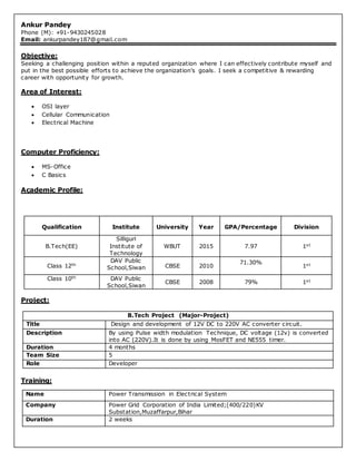 Ankur Pandey
Phone (M): +91-9430245028
Email: ankurpandey187@gmail.com
Objective:
Seeking a challenging position within a reputed organization where I can effectively contribute myself and
put in the best possible efforts to achieve the organization’s goals. I seek a competitive & rewarding
career with opportunity for growth.
Area of Interest:
 OSI layer
 Cellular Communication
 Electrical Machine
Computer Proficiency:
 MS-Office
 C Basics
Academic Profile:
Qualification Institute University Year GPA/Percentage Division
B.Tech(EE)
Silliguri
Institute of
Technology
WBUT 2015 7.97 1st
Class 12th
DAV Public
School,Siwan CBSE 2010
71.30%
1st
Class 10th DAV Public
School,Siwan
CBSE 2008 79% 1st
Project:
B.Tech Project (Major-Project)
Title Design and development of 12V DC to 220V AC converter circuit.
Description By using Pulse width modulation Technique, DC voltage (12v) is converted
into AC (220V).It is done by using MosFET and NE555 timer.
Duration 4 months
Team Size 5
Role Developer
Training:
Name Power Transmission in Electrical System
Company Power Grid Corporation of India Limited;(400/220)KV
Substation,Muzaffarpur,Bihar
Duration 2 weeks
 