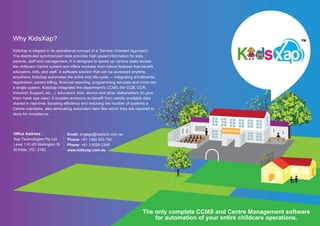 Why KidsXap?
KidsXap is elegant in its operational concept of a ‘Service Oriented Approach’.
The distributed synchronized data provides high speed information for kids,
parents, staﬀ and management. It is designed to speed up various tasks across
the childcare Centre system and oﬀers modules from robust features that benefit
educators, kids, and staﬀ. A software solution that can be accessed anytime,
anywhere; KidsXap automates the entire kids life-cycle — integrating enrollments,
registration, parent billing, financial reporting, programming services and more into
a single system. KidsXap integrates the department's CCMS (for CCB, CCR,
Inclusion Support, etc...), educators, kids, alumni and other stakeholders (to give
them hawk eye view). It enables everyone to benefit from readily available data
shared in real-time, boosting eﬀiciency and reducing the number of systems a
Centre maintains, also eliminating redundant data files which they are required to
store for compliance.
Oﬀice Address :
Xap Technologies Pty Ltd
Level 1 61-63 Wellington St
St Kilda, VIC, 3182.
Email: engage@xaptech.com.au
Phone: +61 1300 543 792
Phone: +61 3 9099 2345
www.kidsxap.com.au
The only complete CCMS and Centre Management software
for automation of your entire childcare operations.
CHILDCARE
 