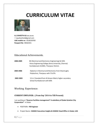 1 | P a g e 
CURRICULUM VITAE 
A.J.VAHEETH ALI DEEE, BE (EEE) 
ajvaheethali@gmail.com 
UAE mobile no : 0528230783 
Passport No: H8362421 
Educational Achievements. 
2006-2009 BE (Electrical and Electronics Engineering) 62.56% 
Arasu Engineering College (Anna University, Chennai) 
Kumbakonam-612001, Thanjavur District. 
2003-2006 Diploma in Electrical and Electronics from Shanmugha 
Polytechnic, Thanjavur with 75.67% 
2002-2003 S.S.L.C Standard from Al Ameen Matric higher secondary 
School Kumbakonam with 60% 
Working Experience: 
CURRENT EMPLOYER: ( From Sep ‘2014 to Till Present) 
I am working at “Duserve Facilities management” A subsidiary of Dubai Aviation City Corporation” in Dubai. 
 POSITIION: FM Engineer 
 Project Name : DAMAC Executives heights & DAMAC Head Office in Dubai, UAE 
 