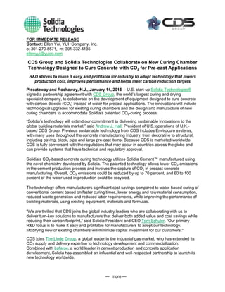 — more —
FOR IMMEDIATE RELEASE
Contact: Ellen Yui, YUI+Company, Inc.
o: 301-270-8571, m: 301-332-4135
ellenyui@yuico.com
CDS Group and Solidia Technologies Collaborate on New Curing Chamber
Technology Designed to Cure Concrete with CO2 for Pre-cast Applications
R&D strives to make it easy and profitable for industry to adopt technology that lowers
production cost, improves performance and helps meet carbon reduction targets
Piscataway and Rockaway, N.J., January 14, 2015 —U.S. start-up Solidia Technologies®
signed a partnership agreement with CDS Group, the world’s largest curing and drying
specialist company, to collaborate on the development of equipment designed to cure concrete
with carbon dioxide (CO2) instead of water for precast applications. The innovations will include
technological upgrades for existing curing chambers and the design and manufacture of new
curing chambers to accommodate Solidia’s patented CO2-curing process.
“Solidia’s technology will extend our commitment to delivering sustainable innovations to the
global building materials market,” said Andrew J. Hall, President of U.S. operations of U.K.-
based CDS Group. Previous sustainable technology from CDS includes Envirocure systems,
with many uses throughout the concrete manufacturing industry, from decorative to structural,
including paving, block, pipe and large pre-cast items. Because CDS is marketed worldwide,
CDS is fully conversant with the regulations that may occur in countries across the globe and
can provide systems that have technical and regulatory approval.
Solidia’s CO2-based concrete curing technology utilizes Solidia Cement™ manufactured using
the novel chemistry developed by Solidia. The patented technology allows lower CO2 emissions
in the cement production process and involves the capture of CO2 in precast concrete
manufacturing. Overall, CO2 emissions could be reduced by up to 70 percent, and 60 to 100
percent of the water used in production could be recycled.
The technology offers manufacturers significant cost savings compared to water-based curing of
conventional cement based on faster curing times, lower energy and raw material consumption,
reduced waste generation and reduced labor requirements, while improving the performance of
building materials, using existing equipment, materials and formulas.
“We are thrilled that CDS joins the global industry leaders who are collaborating with us to
deliver turn-key solutions to manufacturers that deliver both added value and cost savings while
reducing their carbon footprint,” said Solidia President and CEO Tom Schuler. “Our primary
R&D focus is to make it easy and profitable for manufacturers to adopt our technology.
Modifying new or existing chambers will minimize capital investment for our customers.”
CDS joins The Linde Group, a global leader in the industrial gas market, who has extended its
CO2 supply and delivery expertise to technology development and commercialization.
Combined with Lafarge, a world leader in cement production and concrete application
development, Solidia has assembled an influential and well-respected partnership to launch its
new technology worldwide.
 