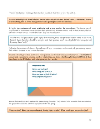 10
Students may feel pressure to “get it right,” but in reality, there will probably be few artists in the room.
Remind them that they should be creative and their partner won’t be offended if they struggle with
depicting them “well.”
This ice breaker may challenge them but they should do their best to have fun with it.
Students will only have three minutes for this exercise and the first will be silent. This is not a test of
artistic ability, this is about being creative and getting to know one another.
To begin, the students will need to silently look at one another for one minute. The instructor will
keep a clock to let students know when the first minute is up. Students should look at their partner; observe
what makes them unique and what features they will need to draw.
Following these minute of silence, the students will have two minutes to draw and ask questions or request
their subject to move in any certain direction.
Students should give their portrait to their partner and formally introduce themselves. The facilitator
should ask students to ask one another where they are from, what brought them to HGSE, if they
have been to the US before and what program they are in.
The facilitator should walk around the room during this time. They should have no more than two minutes
for quick introductions, followed by questions for the group.
How was that? Were you uncomfortable during this exercise? What made you uncomfortable?
 