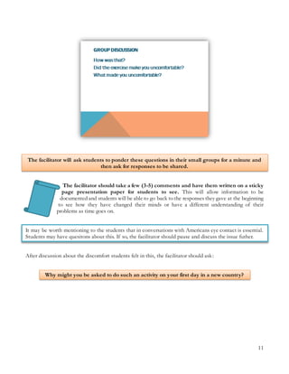 11
The facilitator will ask students to ponder these questions in their small groups for a minute and
then ask for responses to be shared.
The facilitator should take a few (3-5) comments and have them written on a sticky
page presentation paper for students to see. This will allow information to be
documented and students will be able to go back to the responses they gave at the beginning
to see how they have changed their minds or have a different understanding of their
problems as time goes on.
It may be worth mentioning to the students that in conversations with Americans eye contact is essential.
Students may have quesitons about this. If so, the facilitator should pause and discuss the issue futher.
After discussion about the discomfort students felt in this, the facilitator should ask:
Why might you be asked to do such an activity on your first day in a new country?
 