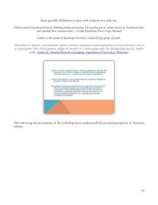 19
Some possible definitions to share with students on a slide are:
Culture consists in patterned ways of thinking, feeling and reacting. The essential core of culture consists of traditional ideas
and especially their attached values. —Clyde Kluckhohn (Peace Corps Manual)
Culture is the systems of knowledge shared by a relatively large group of people.
The patterns of behaviors and interactions, cognitive constructs, and affective understanding that are learned through a process
of socialization. These shared patterns identify the members of a culture group while also distinguishing those of another
group. (Center for Advanced Research on Language Acquisition at University of Minnesota)
This will set up the next portion of the workshop where students will discuss their perceptions of American
culture.
 