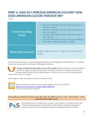 20
PART 4. HOW DO I PERCEIVE AMERICAN CULTURE? HOW
DOES AMERICAN CULTURE PERCEIVE ME?
75mins
This discussion will focus on acknowledging misconceptions and beginning to identify aspects of American
culture that are potentially confusing or challenging for students.
Students should change tables to meet other people. Before showing the clip, the facilitator
should ask students to change tables and sit with other students. If students are hesitant the
facilitator should remind them an important goal of these activities is to build community and
create space to meet new people.
This change of tables should take no more than three minutes.
To begin this piece, students should see this clip from Mean Girls, 1:20-2:24
https://www.youtube.com/watch?v=lRZ172XMLCQ
“If you’re African why are you white?”
The facilitator should tell students this clip is from the 2004 American movie, Mean Girls, a movie
about American high school.
Following this clip is an opportunity to discuss some aspects of American culture and
American misconceptions of other cultures. The facilitator should ask the group to
partner up and discuss their immediate reactions and interpretations of this clip.
Understanding
Goals
o Students will understand they hold stereotypes of
American culture.
o Students will understand they hold stereotypes of
their own culture.
o Students will understand they hold stereotypes of
othercultures.
o Students will understand they may face challenges
with cultural difference while at HGSE.
Materials Needed Students will need a piece of large sticky paperin their
groups
 