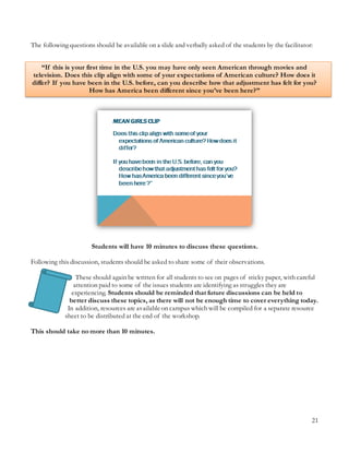 21
The following questions should be available on a slide and verbally asked of the students by the facilitator:
“If this is your first time in the U.S. you may have only seen American through movies and
television. Does this clip align with some of your expectations of American culture? How does it
differ? If you have been in the U.S. before, can you describe how that adjustment has felt for you?
How has America been different since you’ve been here?”
Students will have 10 minutes to discuss these questions.
Following this discussion, students should be asked to share some of their observations.
These should again be written for all students to see on pages of sticky paper, with careful
attention paid to some of the issues students are identifying as struggles they are
experiencing. Students should be reminded that future discussions can be held to
better discuss these topics, as there will not be enough time to cover everything today.
In addition, resources are availableon campus which will be compiled for a separate resource
sheet to be distributed at the end of the workshop.
This should take no more than 10 minutes.
 