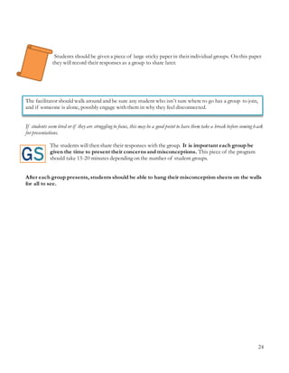 24
Students should be given a piece of large sticky paper in their individual groups. On this paper
they will record their responses as a group to share later.
The facilitator should walk around and be sure any student who isn’t sure where to go has a group to join,
and if someone is alone, possibly engage with them in why they feel disconnected.
If students seem tired or if they are struggling to focus, this may be a good point to have them take a break before coming back
for presentations.
The students will then share their responses with the group. It is important each group be
given the time to present their concernsand misconceptions. This piece of the program
should take 15-20 minutes depending on the number of student groups.
After each group presents, students should be able to hang their misconception sheets on the walls
for all to see.
 