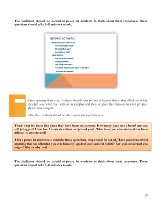 26
The facilitator should be careful to pause for students to think about their responses. These
questions should take 5-10 minutes to ask.
Upon opening their eyes, students should refer to their reflection sheets they filled out before
they left and when they arrived on campus and then be given five minutes to write privately
about their thoughts.
After this, students should be asked again to close their eyes.
Think what it’s been like since they have been on campus. How many days has it been? Are you
still jetlagged? How has American culture surprised you? What have you encountered has been
difficult to understand?
After a pause for students to consider these questions, they should be asked, Have you encountered
anything that has offended you or is blatantly against your cultural beliefs? Are you concerned you
might? Why or why not?
The facilitator should be careful to pause for students to think about their responses. These
questions should take 5-10 minutes to ask.
 