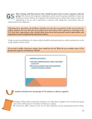 28
After sharing with their partner they should be given time to share responses with the
group. The time for this response is dependent on how much the group would like to share but
should be at least 5 minutes. It is important the facilitator give everyone who wishes to share the
opportunity to do so, and if questions or concerns arise during this conversation, they are
written down to be addressed.
Following these questions, the facilitator should move into the next portion of this conversation by
telling students that now that they have reflected on themselves, their experience of getting to the
U.S. and their expectations, they should think about how their personal needs/expectations and
experiences may be impacted by American culture.
Using our previous definitions of culture (which should be then presented on a slide or pointed out in the
room) students will be asked:
If you had to define American culture, how would you do so? What do you consider some of the
paramount aspects of American culture?
Students should move into groups of 3-5 students to discuss together.
Students will be asked to write these responses on a large sheet of paper to be viewed by the group
later. They will be given 5-10 minutes to discuss as a group.
We will not be able to discuss every one of these responses, but by putting them up for others,
 