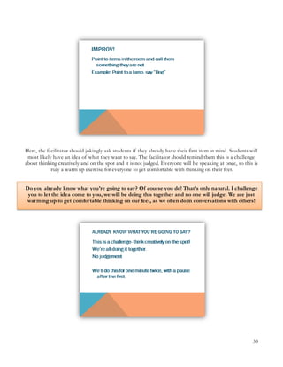 33
Here, the facilitator should jokingly ask students if they already have their first item in mind. Students will
most likely have an idea of what they want to say. The facilitator should remind them this is a challenge
about thinking creatively and on the spot and it is not judged. Everyone will be speaking at once, so this is
truly a warm up exercise for everyone to get comfortable with thinking on their feet.
Do you already know what you’re going to say? Of course you do! That’s only natural. I challenge
you to let the idea come to you, we will be doing this together and no one will judge. We are just
warming up to get comfortable thinking on our feet, as we often do in conversations with others!
 