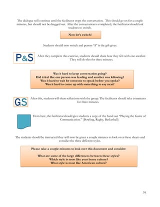 39
Please take a couple minutes to look over this document and consider:
What are some of the large differences between these styles?
Which style is most like your home culture?
What style is most like American culture?
The dialogue will continue until the facilitator stops the conversation. This should go on for a couple
minutes, but should not be dragged out. After the conversation is completed, the facilitator should ask
students to switch.
Now let’s switch!
Students should now switch and person “A” is the gift giver.
After they complete this exercise, students should share how they felt with one another.
They will do this for three minutes.
Was it hard to keep conversation going?
Did it feel like one person was leading and another was following?
Was it hard to wait for someone to speak before you spoke?
Was it hard to come up with something to say next?
After this, students will share reflections with the group. The facilitator should take comments
for three minutes.
From here, the facilitator should give students a copy of the hand out “Playing the Game of
Communication.” (Bowling, Rugby, Basketball)
The students should be instructed they will now be given a couple minutes to look over these sheets and
consider the three different styles.
 