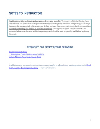 4
NOTES TO INSTRUCTOR
Leading these discussions requires tact, patience and humility. To be successful in facilitating these
conversations the leader must be respectful of the needs of the group, while also being willing to challenge
them and discuss potentially offensivetopics. To best navigate these conversations, the facilitator must have
a deep understanding and respect of cultural differences. This requires a decent amount of study. The
resources below are referenced within this prototype and should at least be partially read before beginning
this work.
RESOURCES FOR REVIEW BEFORE BEGINNING
What’s Up with Culture
U Washington, Cultural Competency Tool Kit
Culture Matters, Peace Corps Guide Book
In addition, many resources for this project were provided by or adapted from training sessions at the Derek
Bok Center for Teaching and Learning at Harvard University.
 
