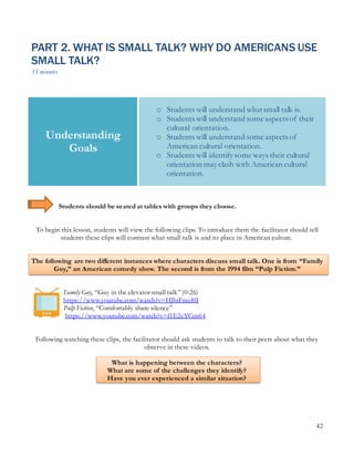 42
PART 2. WHAT IS SMALL TALK? WHY DO AMERICANS USE
SMALL TALK?
35 minutes
Students should be seated at tables with groups they choose.
To begin this lesson, students will view the following clips. To introduce them the facilitator should tell
students these clips will contrast what small talk is and its place in American culture.
The following are two different instances where characters discuss small talk. One is from “Family
Guy,” an American comedy show. The second is from the 1994 film “Pulp Fiction.”
Family Guy, “Guy in the elevator small talk” (0:26)
https://www.youtube.com/watch?v=HJhrFrae8lI
Pulp Fiction, “Comfortably share silence”
https://www.youtube.com/watch?v=f1E2cYCcn64
Following watching these clips, the facilitator should ask students to talk to their peers about what they
observe in these videos.
What is happening between the characters?
What are some of the challenges they identify?
Have you ever experienced a similar situation?
Understanding
Goals
o Students will understand whatsmall talk is.
o Students will understand some aspectsof their
cultural orientation.
o Students will understand some aspectsof
American cultural orientation.
o Students will identify some ways their cultural
orientation may clash with American cultural
orientation.
 