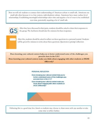45
Next we will ask students to connect their understanding of American culture to small talk. Americans use
small talk often because it is a low context, individualistic culture. Americans have many surface level
relationships. Establishing meaningful relationships takes time and requires a lot of trust to be established
over time, potentially requiring a lot of small talk.
After they have discussed in their pairs, students should be asked to share their responses to
the group. The facilitator should take five minutes for these responses.
After this, students should be asked to reflect on these questions in a personal journal. Students
will be given five minutes to write about these questions. Questions to prompt reflection:
Does knowing your cultural context help you to better understand some of the challenges you
perceive here in the U.S.?
Does knowing your cultural context make you think about engaging with other students at HGSE
differently?
Following this is a good time for a break so students may choose to share more with one another or take
some time to reflect further.
 