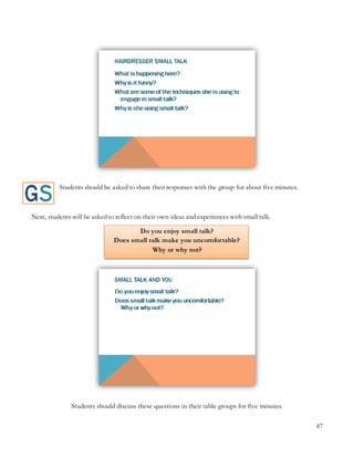 47
Students should be asked to share their responses with the group for about five minutes.
Next, students will be asked to reflect on their own ideas and experiences with small talk.
Do you enjoy small talk?
Does small talk make you uncomfortable?
Why or why not?
Students should discuss these questions in their table groups for five minutes.
 
