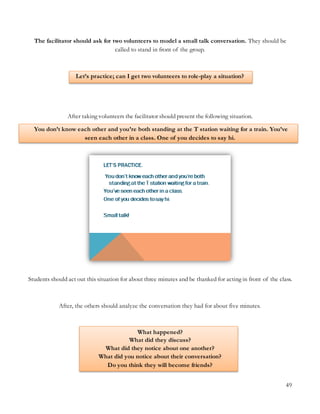49
The facilitator should ask for two volunteers to model a small talk conversation. They should be
called to stand in front of the group.
Let’s practice; can I get two volunteers to role-play a situation?
After taking volunteers the facilitator should present the following situation.
You don’t know each other and you’re both standing at the T station waiting for a train. You’ve
seen each other in a class. One of you decides to say hi.
Students should act out this situation for about three minutes and be thanked for acting in front of the class.
After, the others should analyze the conversation they had for about five minutes.
What happened?
What did they discuss?
What did they notice about one another?
What did you notice about their conversation?
Do you think they will become friends?
 