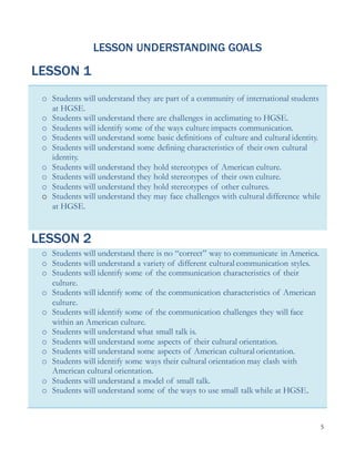 5
LESSON UNDERSTANDING GOALS
LESSON 1
o Students will understand they are part of a community of international students
at HGSE.
o Students will understand there are challenges in acclimating to HGSE.
o Students will identify some of the ways culture impacts communication.
o Students will understand some basic definitions of culture and cultural identity.
o Students will understand some defining characteristics of their own cultural
identity.
o Students will understand they hold stereotypes of American culture.
o Students will understand they hold stereotypes of their own culture.
o Students will understand they hold stereotypes of other cultures.
o Students will understand they may face challenges with cultural difference while
at HGSE.
LESSON 2
o Students will understand there is no “correct” way to communicate in America.
o Students will understand a variety of different cultural communication styles.
o Students will identify some of the communication characteristics of their
culture.
o Students will identify some of the communication characteristics of American
culture.
o Students will identify some of the communication challenges they will face
within an American culture.
o Students will understand what small talk is.
o Students will understand some aspects of their cultural orientation.
o Students will understand some aspects of American cultural orientation.
o Students will identify some ways their cultural orientation may clash with
American cultural orientation.
o Students will understand a model of small talk.
o Students will understand some of the ways to use small talk while at HGSE.
 