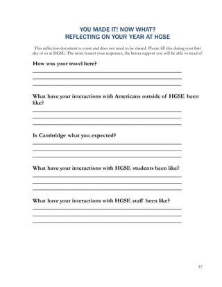 57
YOU MADE IT! NOW WHAT?
REFLECTING ON YOUR YEAR AT HGSE
This reflection document is yours and does not need to be shared. Please fill this during your first
day or so at HGSE. The more honest your responses, the better support you will be able to receive!
How was your travel here?
___________________________________________________
___________________________________________________
___________________________________________________
What have your interactions with Americans outside of HGSE been
like?
___________________________________________________
___________________________________________________
___________________________________________________
Is Cambridge what you expected?
___________________________________________________
___________________________________________________
___________________________________________________
What have your interactions with HGSE students been like?
___________________________________________________
___________________________________________________
___________________________________________________
What have your interactions with HGSE staff been like?
___________________________________________________
___________________________________________________
___________________________________________________
 