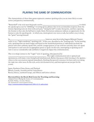 58
PLAYING THE GAME OF COMMUNICATION
The characteristics of these three games represent common speaking styles you are most likely to come
across (and practice) internationally.
"Basketball" is the style most frequently used in _______________________________________, in which
the speaker gives cues by "dribbling," or setting up key phrases that invite an immediate response from the
listener. Speaking turns are short with each party "taking the ball" to make their point, and then expecting
the listener to then take the ball back to make theirs. Hesitations and pauses indicate an opportunity for the
listener to take the speaking role - in which case, interruption is not seen as rude, but rather a way to keep
the "game" moving forward.
In______________________________________, however, most favor what linguist Deborah Tannen
refers to as a "high considerate" speaking style - in this case, described as the "bowling style." In the bowling
style, speaking turns are much longer and based on the hierarchical position of individuals involved; the
person with more authority speaks first, and the younger person (or one with less seniority) does not speak
until spoken to and waits for an appropriate pause to speak. In this style, interrupting or speaking out of
turn is seen as considerably rude and likely to negatively impact the communications.
This is in sharp contrast to the "rugby" style of speaking, often practiced in
_________________________________________. The rugby communication style is spirited and
spontaneous, with many voices being heard simultaneously. Rather than pause while listening to the speaker,
others in the conversation respond immediately, finishing that person's sentences for them and even taking
the topic into other areas. In this style, activeinvolvement is key, and interruptions are just par for the
course.
Japan, Northern China, Korea and Thailand
Britain, Canada, Australia and the United States
Russia, Greece, southern Europe, and African and Latino cultures
Borrowed from the Derek Bok Center for Teaching and Learning
Adapted from: Playing the Game of Communication
By Shelly Wallace, Associate Director,
XU Intercultural Communication Group
http://xucommunication.blogspot.com/2008_02_01_archive.html
 