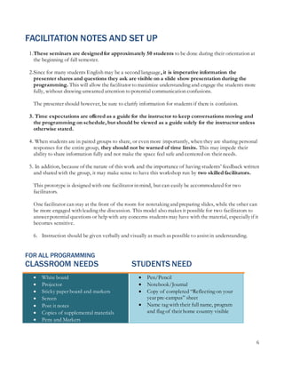 6
FACILITATION NOTES AND SET UP
1.These seminars are designedfor approximately 50 students to be done during their orientation at
the beginning of fall semester.
2.Since for many students English may be a second language, it is imperative information the
presenter shares and questions they ask are visible on a slide show presentation during the
programming. This will allow the facilitator to maximize understanding and engage the students more
fully, without drawing unwanted attention to potential communication confusions.
The presenter should however, be sure to clarify information for students if there is confusion.
3. Time expectations are offered as a guide for the instructor to keep conversations moving and
the programming on schedule, but should be viewed as a guide solely for the instructor unless
otherwise stated.
4. When students are in paired groups to share, or even more importantly, when they are sharing personal
responses for the entire group, they should not be warned of time limits. This may impede their
ability to share information fully and not make the space feel safe and centered on their needs.
5. In addition, because of the nature of this work and the importance of having students’ feedback written
and shared with the group, it may make sense to have this workshop run by two skilled facilitators.
This prototype is designed with one facilitator in mind, but can easily be accommodated for two
facilitators.
One facilitator can stay at the front of the room for notetaking and preparing slides, while the other can
be more engaged with leading the discussion. This model also makes it possible for two facilitators to
answer potential questions or help with any concerns students may have with the material, especiallyif it
becomes sensitive.
6. Instruction should be given verbally and visually as much as possible to assist in understanding.
FOR ALL PROGRAMMING
CLASSROOM NEEDS STUDENTS NEED
 White board
 Projector
 Sticky paper board and markers
 Screen
 Post it notes
 Copies of supplemental materials
 Pens and Markers
 Pen/Pencil
 Notebook/Journal
 Copy of completed “Reflecting on your
year pre-campus” sheet
 Name tag with their full name, program
and flag of their home country visible
 
