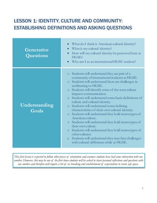 7
LESSON 1: IDENTITY, CULTURE AND COMMUNITY:
ESTABLISHING DEFINITIONS AND ASKING QUESTIONS
Generative
Questions
 What do I think is American cultural identity?
 What is my cultural identity?
 How will my cultural identity be perceived here at
HGSE?
 Who am I as an internationalHGSE student?
Understanding
Goals
o Students will understand they are part of a
community ofinternationalstudents at HGSE.
o Students will understand there are challenges in
acclimating to HGSE.
o Students will identify some of the ways culture
impacts communication.
o Students will understand some basic definitions of
culture and cultural identity.
o Students will understand some defining
characteristics of their own cultural identity.
o Students will understand they hold stereotypes of
American culture.
o Students will understand they hold stereotypes of
their own culture.
o Students will understand they hold stereotypes of
othercultures.
o Students will understand they may face challenges
with cultural difference while at HGSE.
This first lesson is expected to follow other pieces of orientation and assumes students have had some interaction with one
another. However, this may be one of the first times students will be asked to share personal reflections and questions with
one another and therefore will require a bit of ice breaking and establishment of expectations to create safe space.
 