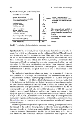 30 S. Louvros and D. Fuschelberger
Fig. 2.3 Power budget calculation including margins and losses
Speciﬁcally for the ﬁber itself, several parameters and characteristics have to be de-
cided. First of all, it has to be decided whether multimode (MM) or SM shall be used,
also the core size and ﬁber numerical aperture (NA), appropriate ﬁber attenuation
for the link have to be determined, and budget calculations have to be done. Also,
based on Ethernet-supported bit rate, ﬁber dispersion, including all tolerances, shall
be considered. Mostly, on metropolitan networks, connectors and splitters are used
quite often. For this reason, considerations on connector types, connector losses and
reﬂections, available tolerances, mechanical or fusion splices, loss and tolerances
and termination enclosures, and patch panel losses have to be calculated on link
budget.
When planning is performed, always the worst case is considered, calculating
also tolerances. As an example, assume the worst case transmitter output power is
− 12 dBm and the worst case receiver input power needed is − 30 dBm. Then, power
budget = − 12 dBm − (− 30 dBm) = 18 dB of attenuation is possible over the link
before failure (nonavailability) occurs. To ﬁnd maximum available ﬁber attenuation,
we substitute from available 18 dB budget the expected loss due to connectors (con-
nector attenuations 1 dB per connector) and splices (splice attenuation 1.5 dB per
splicing) and we are left with total allowed ﬁber attenuation of 12.8 dB. However,
this is not always enough. Indeed, we shall also add expected margins due to ﬁber
aging (the typical operating lifetime of a communication transmission system may be
as high as 20–30 years), extra future splices, extra ﬁber length in future operator, and
maintenance repairing and extra upgrades in the bit rate or advances in multiplexing.
Figure 2.3 presents an example of power budget calculation including all losses and
expected margins.
In order to get a more sophisticated optical ﬁber planning, power penalties should
be included in the analysis. Power penalty is indeed the initial calculated power
increment in order to eliminate any undesired effects from expected system noise
or system distortion. Most common penalties are calculated owing to ﬁber disper-
sion effects and ﬁber attenuation. There are two dominant ﬁber dispersions, time
 