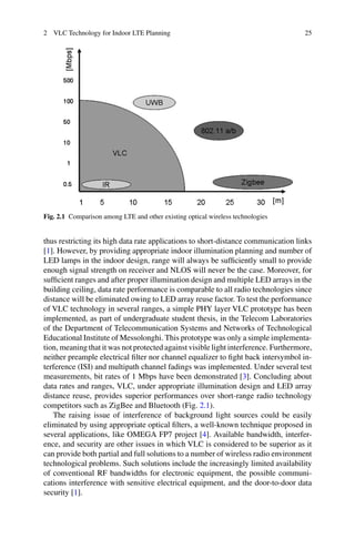 2 VLC Technology for Indoor LTE Planning 25
Fig. 2.1 Comparison among LTE and other existing optical wireless technologies
thus restricting its high data rate applications to short-distance communication links
[1]. However, by providing appropriate indoor illumination planning and number of
LED lamps in the indoor design, range will always be sufﬁciently small to provide
enough signal strength on receiver and NLOS will never be the case. Moreover, for
sufﬁcient ranges and after proper illumination design and multiple LED arrays in the
building ceiling, data rate performance is comparable to all radio technologies since
distance will be eliminated owing to LED array reuse factor. To test the performance
of VLC technology in several ranges, a simple PHY layer VLC prototype has been
implemented, as part of undergraduate student thesis, in the Telecom Laboratories
of the Department of Telecommunication Systems and Networks of Technological
Educational Institute of Messolonghi. This prototype was only a simple implementa-
tion, meaning that it was not protected against visible light interference. Furthermore,
neither preample electrical ﬁlter nor channel equalizer to ﬁght back intersymbol in-
terference (ISI) and multipath channel fadings was implemented. Under several test
measurements, bit rates of 1 Mbps have been demonstrated [3]. Concluding about
data rates and ranges, VLC, under appropriate illumination design and LED array
distance reuse, provides superior performances over short-range radio technology
competitors such as ZigBee and Bluetooth (Fig. 2.1).
The raising issue of interference of background light sources could be easily
eliminated by using appropriate optical ﬁlters, a well-known technique proposed in
several applications, like OMEGA FP7 project [4]. Available bandwidth, interfer-
ence, and security are other issues in which VLC is considered to be superior as it
can provide both partial and full solutions to a number of wireless radio environment
technological problems. Such solutions include the increasingly limited availability
of conventional RF bandwidths for electronic equipment, the possible communi-
cations interference with sensitive electrical equipment, and the door-to-door data
security [1].
 