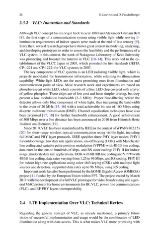 28 S. Louvros and D. Fuschelberger
2.3.2 VLC: Innovation and Standards
Although VLC concept has its origin back to year 1880 and Alexander Graham Bell
[8], the ﬁrst steps of a communication system using visible light while serving il-
lumination requirements of indoor spaces were made at the end of last century [9].
Since then, several research groups have shown great interest in modeling, analyzing,
and developing prototypes in order to assess the feasibility and the performance of a
VLC system. In this context, the work of Nakagawa Laboratory of Keio University
was pioneering and boosted the interest in VLC [10–14]. This work led to the es-
tablishment of the VLCC Japan in 2003, which provided the ﬁrst standards (JEITA
CP-1221 and CP-1222) for VLC systems in 2007.
The key component of VLC systems is an LED radiating visible light, which is
properly modulated for transmission information, while retaining its illumination
capability. White-light LEDs are the most promising ones from illumination and
communication point of view. Most research work and experiments are based on
phosphorescent white LED, which consists of a blue LED chip covered with a layer
of yellow phosphor. These chips are of low cost and have simpler driving, but they
present a low modulation bandwidth (2–3 MHz). Proper blue-ﬁltering before the
detector allows only blue component of white light, thus increasing the bandwidth
to the order of 20 MHz [15, 16] with a total achievable bit rate of 100 Mbps using
discrete multitone transmission (DMT). Channel equalization techniques have also
been proposed [17, 18] for further bandwidth enhancement. A good achievement
of 500 Mbps over a 5 m distance has been announced in 2010 from Heinrich Hertz
Institute and Siemens [19].
Since 2010,VLC has been standardized by IEEE in the context ofWPAN (802.15)
[20] for short-range wireless optical communication using visible light, including
full MAC and PHY layer protocols. IEEE speciﬁes three PHY layer modes: PHY I
for outdoor usage, low data rate applications, on–off keying (OOK) with Manchester
line coding and variable pulse position modulation (VPPM) with 4B6B line coding,
data rates in the tens to hundreds of kbps, and RS outer coding; PHY II for indoor
usage, moderate data rate applications, OOK with 8B10B line coding andVPPM with
4B6B line coding, data rates varying from 1.25 to 96 Mbps, and RS coding; PHY III
for indoor high rate applications using color shift keying (CSK) with multiple light
sources and detectors, supported data rates up to 96 Mbps, using RS coding.
Important work has also been performed by the hOME GigabitAccess (OMEGA)
project [4], funded by the European Union within FP7. The project ended by March
2011 with the development of a fullVLC prototype for video broadcasting and a gen-
eral MAC protocol for home environments for IR, VLC, power line communications
(PLC), and RF PHY layers interoperability.
2.4 LTE Implementation Over VLC: Technical Review
Regarding the general concept of VLC, as already mentioned, a primary future
vision of successful implementation and usage would be the combination of LED
illumination along with data access. This is what makes VLC more promising with
 