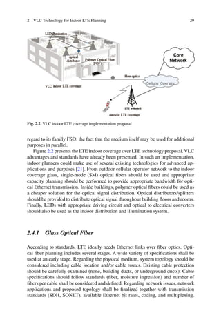 2 VLC Technology for Indoor LTE Planning 29
Fig. 2.2 VLC indoor LTE coverage implementation proposal
regard to its family FSO: the fact that the medium itself may be used for additional
purposes in parallel.
Figure 2.2 presents the LTE indoor coverage over LTE technology proposal. VLC
advantages and standards have already been presented. In such an implementation,
indoor planners could make use of several existing technologies for advanced ap-
plications and purposes [21]. From outdoor cellular operator network to the indoor
coverage glass, single-mode (SM) optical ﬁbers should be used and appropriate
capacity planning should be performed to provide appropriate bandwidth for opti-
cal Ethernet transmission. Inside buildings, polymer optical ﬁbers could be used as
a cheaper solution for the optical signal distribution. Optical distributors/splitters
should be provided to distribute optical signal throughout building ﬂoors and rooms.
Finally, LEDs with appropriate driving circuit and optical to electrical converters
should also be used as the indoor distribution and illumination system.
2.4.1 Glass Optical Fiber
According to standards, LTE ideally needs Ethernet links over ﬁber optics. Opti-
cal ﬁber planning includes several stages. A wide variety of speciﬁcations shall be
used at an early stage. Regarding the physical medium, system topology should be
considered including cable location and/or cable routes. Existing cable protection
should be carefully examined (none, building ducts, or underground ducts). Cable
speciﬁcations should follow standards (ﬁber, moisture ingression) and number of
ﬁbers per cable shall be considered and deﬁned. Regarding network issues, network
applications and proposed topology shall be ﬁnalized together with transmission
standards (SDH, SONET), available Ethernet bit rates, coding, and multiplexing.
 