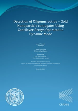 Detection of Oligonucleotide – Gold
Nanoparticle conjugates Using
Cantilever Arrays Operated in
Dynamic Mode
Larry O’Connell
08390860
School of Physics
Trinity College Dublin
Supervisors:
Prof. Martin Hegner
Ph.D. Student Jason Jensen
Nanobio-Nanomechanics Group
Centre for Research on Adaptive Nanostructures and Nanodevices
Trinity College, Dublin
December 2011
 