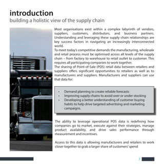3
Most organisations exist within a complex labyrinth of vendors,
suppliers, customers, distributors, and business partners.
Understanding and leveraging these supply chain relationships are
key success factors in navigating an increasingly interconnected
world.
To meet today’s competitive demands the manufacturing, wholesale
and retail process must be optimised across all levels of the supply
chain – from factory to warehouse to retail outlet to customer. This
requires all participating companies to work together.
The sharing of Point-of-Sale (POS) retail data between retailers and
suppliers offers significant opportunities to retailers as well as to
manufacturers and suppliers. Manufacturers and suppliers can use
that data for:
• Demand planning to create reliable forecasts
• Improving supply chains to avoid over or under stocking
• Developing a better understanding of customer buying
habits to help drive targeted advertising and marketing
campaigns.
The ability to leverage operational POS data is redefining how
companies go to market, execute against their strategies, manage
product availability, and drive sales performance through
measurement and incentives.
Access to this data is allowing manufacturers and retailers to work
closer together to grab a larger share of customers’spend
introduction
building a holistic view of the supply chain
 