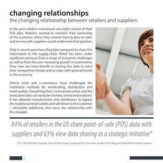 4
84%ofretailersintheUSsharepoint-of-sale(POS)datawith
suppliersand63%viewdatasharingasastrategicinitiative*
In the past retailers maintained very tight control of their
POS data. Retailers wanted to maintain their ownership
of the customer, where they viewed sharing data on sales
and service with suppliers would undermine that position.
Only in recent years have they been prepared to share this
information to the supply-chain. Retail has been under
significant pressure from a range of economic challenges
as well as from the ever increasing growth in ecommerce.
They now see more benefit in sharing this data to meet
their competitive threats and to cope with general trends
in the economy.
Online retail and e-commerce have challenged the
traditional methods for wholesaling, distribution and
retail outlets. Everything that is transacted online and the
associated data can easily be tracked, stored and analysed.
It has allowed manufacturers and distributors to bypass
the traditional retail outlets and sell direct to the customer
– ultimately redefining who owns the relationship with
the shopper.
changing relationships
the changing relationship between retailers and suppliers
*The“2010 Retailer/Supplier Shared Data Study”produced by Consumer Goods Technology and Retail Information Systems
 