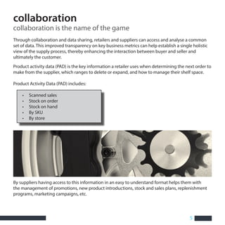 5
collaboration
collaboration is the name of the game
Through collaboration and data sharing, retailers and suppliers can access and analyse a common
set of data. This improved transparency on key business metrics can help establish a single holistic
view of the supply process, thereby enhancing the interaction between buyer and seller and
ultimately the customer.
By suppliers having access to this information in an easy to understand format helps them with
the management of promotions, new product introductions, stock and sales plans, replenishment
programs, marketing campaigns, etc.
Product activity data (PAD) is the key information a retailer uses when determining the next order to
make from the supplier, which ranges to delete or expand, and how to manage their shelf space.
Product Activity Data (PAD) includes:
• Scanned sales
• Stock on order
• Stock on hand
• By SKU
• By store
 