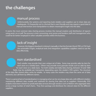 6
manual process
the challenges
lack of insight
However, the biggest drawback in doing it manually is that the formats (Excel, PDF, or CSV) lack
the actionable insight, analytical tools and integration capabilities suppliers need to use the
data effectively.
non stardardised
Each retailer may provide their own unique set of data. Some may provide sales by item for
each store on a weekly basis. Others may provide more granular results such as sales by item
for each store on a daily basis. For both weekly and daily data sharing, between 10 and 1000
fields may be available per transaction depending upon the retailer’s POS system. The structure
of the data files shared often varies by retailer. In many cases the retailers may share the same set of data
elements, but call them by different names.
There is a general lack of standardisation in managing what can be very large data sets, with different retailers
maintaining different data models and methods for sharing that data out to suppliers. Historically, POS
analytics have been shared via syndicated data services through vendors such as Nielsen who aggregate data
across a large number of retail chains. They then package and distribute the relevant data for the different
suppliers.
Unfortunately, the systems and reporting tools retailers and suppliers use to share data are
inadequate. It’s frequently not in a format that is user-friendly and may require a good deal of
manual intervention and manipulation to obtain meaningful insight into the data.
It seems the most common data sharing process involves the manual creation and distribution of reports
using excel, csv or pdf. The process is time consuming, error prone and burdens staff and management who
could be far better employed in other valuable activities within the business.
 