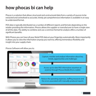 7
how phocas bi can help
Phocas is a solution that allows structured and unstructured data from a variety of sources to be
extracted and centralised so accurate, timely yet comprehensive information is available in an easy
to understand format.
POS data is typically distributed via a number of different reports and formats depending on the
retailer providing the information. Phocas allows the supplier or manufacturer to have a single view
of all this data. The ability to combine and use a common format for analysis offers a number of
significant benefits.
With Phocas you can have all your Retail POS data at your fingertips automatically. More importantly
it allows you to view the information anyway you want to, offering tremendous flexibility and
insight into your supply chain.
Phocas Software will allow you to:
Capture, monitor and analyse information about key
trends, opportunities and challenges
Access up-to-date PAD information anywhere at
anytime through Phocas Mobile BI on a tablet
Reduce the operating expenses, staffing resources and
the errors associated with manually produced reports
 