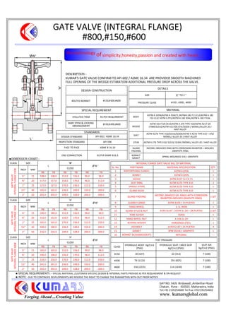 GATE VALVE (INTEGRAL FLANGE)
#800,#150,#600
Forging Ahead ...Creating Value
KUMAR'S GATE VALVE CONFIRM TO API 602 / ASME 16.34 ARE PROVIDED SMOOTH MACHINED
FULL OPENING OF THE WEDGE ESTIMATION ADDITIONAL PRESSURE DROP ACROSS THE VALVE.
DESCRIPTION:-
INTEGRAL FLANGE GATE VALVE BILL OF MATERIAL
SL. No. PART NAME MATERIAL SPECIFICATION QTY.
1 BODY(INTEGRAL FLANGE) ASTM A105N 1
2 BONNET ASTM A105N 1
3 WEDGE ASTM A217 Gr CA 15 1
4 SEAT RING ASTM A276 TYPE 410 2
5 SPINDLE (STEM) ASTM A276 TYPE 410 1
6 GLAND BUSH ASTM A276 TYPE 410 1
7 GLAND PACKING
INCONEL BRAIDED GR. RINGS WITH CORROSION
INHIBITOR+MOLDED GRAPHITE RINGS
1 SET
8 GLAND FLANGE ASTM A105 + Zn PLATED 1
9 HAND WHEEL S. G. IRON 1
10 GLAND STUD & NUT A193 Gr.B7 / A194 Gr.2H + ZN PLATED 2 SET
11 YOKE SLEEVE SS416 1
12 HAND WHEEL NUT A 194 Gr.2H 1
13 BEARING WASHER HARDENED STEEL 1
14 HEX BOLT A193 Gr.B7 + Zn PLATED 4
15 GASKET SPW SS316 + GRAPHITE 1
16 BONNET BUSH(BACKSEAT) INTEGRAL ---
DESIGN CONSTRUCTION
BOLTED BONNET #150,#300,#600
DETAILS
SIZE 1
2'' TO 2 ''
PRESSURE CLASS #150 , #300 , #600
SPECIAL REQUIREMENT
STELLITED TRIM AS PER REQUIRMENT
BARE STEM & LOCKING
ARRANGEMENT
#150,#300,#600
MATERIAL
BODY
ASTM A 105N/ASTM A 350LF2 /ASTMA 182 F11-CL2/ASTM A 182
F22-CL3/ ASTM A F91/ASTM A 182 304L/ASTM A 182 F316L
WEDGE
ASTM A217 GR.CA15/ASTM A 276 TYPE 410/ASTM A217 GR
CF8M/SS316/ASTM A217GR.CF8 /SS304 / MONEL/ALLOY-20 /
HAST-ALLOY
SEAT
ASTM A276 TYPE 410/SS316/SS304/ASTM A A276 TYPE 410 + ST6/
MONEL/ ALLOY-20 / HAST-ALLOY
STEM ASTM A 276 TYPE 410/ SS316/ SS304 /MONEL/ ALLOY-20 / HAST-ALLOY
GLAND
PACKING
INCONEL BREADED RING WITH CORROSION INHIBITOR + MOLDED
GRAPHITE RING
BONNET
GASKET
SPIRAL WOUNDED 316 + GRAPHITE
CLASS SIZE
L
'H'
GATEVALVE
INTEGRALFLANGE150#
INCH MM
CLOSE
RB FB RB FB RB FB
15 108.0 108.0 152.0 156.0 96.0 96.0
20 117.0 117.0 156.0 170.0 96.0 112.0
1" 25 127.0 127.0 170.0 236.0 112.0 150.0
40 165.0 165.0 236.0 249.0 150.0 200.0
2" 50 203.0 203.0 249.0 328.0 200.0 200.0
STANDARDS
DESIGN STANDARD API 602 / ASME 16.34
INSPECTION STANDARD API 598
FACE TO FACE ASME B 16.10
END CONNECTION AS PER ASME B16.5
TEST PRESSURE
CLASS
HYDRAULIC BODY Kg/Cm2
(PSIG)
HYDRAULIC SEAT / BACK SEAT
Kg/Cm2 (PSIG)
SEAT AIR
Kg/Cm2 (PSIG)
#150 30 (427) 22 (313) 7 (100)
#300 79 (1123) 291 (825) 7 (100)
#600 156 (2225) 114 (1630) 7 (100)
CLASS SIZE
L
'H'
GATEVALVE
INTEGRALFLANGE300#
INCH MM
CLOSE
RB FB RB FB RB FB
15 140.0 140.0 152.0 156.0 96.0 96.0
20 152.0 152.0 156.0 170.0 96.0 112.0
1" 25 165.0 165.0 170.0 236.0 112.0 150.0
40 190.0 190.0 236.0 249.0 150.0 200.0
2" 50 216.0 216.0 249.0 328.0 200.0 200.0
GAT NO. 54/6 Birdawadi ,Ambethan Road
Chakan, Pune - 410501. Maharastra, India
Tel:+91 2135254600 Tel Fax:+912135254602
DIMENSION CHART:-
the technology ofsimplicity,honesty,passion and created with heart.....
www. kumarsglobal.com
SPECIAL REQUIREMENTS :- SPECIAL MATERIAL ,CUSTOMER SPECIFIC DESIGN & INTERNAL PARTS PROVIDE AS PER REQUIREMENT & ON REQUEST.
NOTE: -DUE TO CONTINUES DEVELOPMENTS,WE RESERVE THE RIGHT TO CHANGE THE PARAMETERS WITH OUT PRIOR NOTICE
'H'
'L'
CLASS SIZE
L
'H'
GATEVALVE
INTEGRALFLANGE600#
INCH MM
CLOSE
RB FB RB FB RB FB
15 165.0 165.0 152.0 156.0 96.0 96.0
20 190.0 190.0 156.0 170.0 96.0 112.0
1" 25 216.0 216.0 170.0 236.0 112.0 150.0
40 241.0 241.0 236.0 249.0 150.0 200.0
2" 50 292.0 292.0 249.0 328.0 200.0 200.0
 