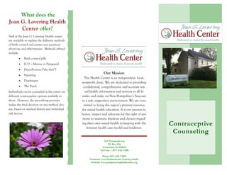 Joan G. Lovering
Health Center
Cont race ptive Counsel ing
Product/Service Information
Tel: 555 555 5555
Contraceptive
Counseling
559 Portsmouth Ave
PO Box 456
Greenland, NH 03840
Toll Free: 1-877-436-7588
Phone: 603-436-7588
Facebook: www.facebook.com/Lovering Health
Website: www.joangloveringhealthcenter.org
What does the
Joan G. Lovering Health
Center offer?
Staff at the Joan G. Lovering Health center
are available to explain the different methods
of birth control and answer any questions
about use and effectiveness. Methods offered
include:
Birth control pills
IUD – Mirena or Paraguard
Depo-Provera (“the shot”)
Nuvaring
Diaphragm
The Patch
Individuals can be counseled at the center on
different contraceptive options available to
them. However, the prescribing provider
makes the final decision on any method cho-
sen, based on medical history and individual
risk factors.
Our Mission
The Health Center is an independent, local,
nonprofit clinic. We are dedicated to providing
confidential, comprehensive and accurate sex-
ual health information and services to all fe-
males and males on New Hampshire’s Seacoast
in a safe, supportive environment. We are com-
mitted to being the region’s premier resource
for sexual health education. It is our passion to
honor, respect and advocate for the right of eve-
ryone to maintain freedom and choices regard-
ing their own sexual health in keeping with the
feminist health care model and tradition.
 