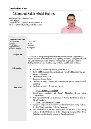 Curriculum Vitae.
Mahmoud Salah Abdel Hakim.
8 katoughza St. , shoubra Misr,
Cairo, Egypt.
Tel: Home : 0222069784 Mob.: 0143731081
Email: Mahmoud_salah_2@hotmail.com.
Personal details
Date of Birth
Gender
Marital Status
Military service
25-12-1982
Male.
Married.
Complete
Objective
Education
Last Jobs
* To obtain an entry-level position in Mechanical Power Engineering
with a focus on Pump Station, Fire Fighting Systems, Refrigeration and
air Conditioning System, internal combustion engine, pipe line &
Refrigeration and air Conditioning Systems and Control systems.
∗ El Tawfikya secondary school, graduate 2000.
∗ B.SC. Of Mechanical Power Engineer, Faculty of Engineering Ain
shams University.
∗ Graduation date: 2005.
∗ Bachelor degree: Faire.
∗ Graduation project: centre Air conditioning system for up normal
building.
∗ Graduation project degree: very good.
- From 1/8/2006 to 26/12/2007
∗ Maintenance engineer at Talaa't Mostafaa Group (Alex.
Construction).
∗ Job Description: (I Do maintenance Works for trucker and for
Diesel Trucker).
- From 27/12/2007 to 15/12/2009
∗ Designer Engineer at Future Consult Company For pump stations
& HVAC Systems & Fire Fighting Systems).
∗ Job description: ( Do the mechanical design Works for pump
stations & HVAC Systems & Fire Fighting Systems Start from
Calculations , Design Drawings & shop Drawings ).
 