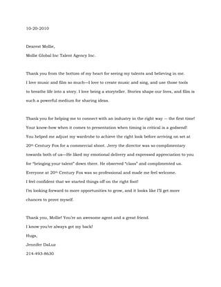 10-20-2010
Dearest Mollie,
Mollie Global Inc Talent Agency Inc.
Thank you from the bottom of my heart for seeing my talents and believing in me.
I love music and film so much—I love to create music and sing, and use those tools
to breathe life into a story. I love being a storyteller. Stories shape our lives, and film is
such a powerful medium for sharing ideas.
Thank you for helping me to connect with an industry in the right way -- the first time!
Your know-how when it comes to presentation when timing is critical is a godsend!
You helped me adjust my wardrobe to achieve the right look before arriving on set at
20th Century Fox for a commercial shoot. Jerry the director was so complimentary
towards both of us—He liked my emotional delivery and expressed appreciation to you
for “bringing your talent” down there. He observed “class” and complimented us.
Everyone at 20th Century Fox was so professional and made me feel welcome.
I feel confident that we started things off on the right foot!
I’m looking forward to more opportunities to grow, and it looks like I’ll get more
chances to prove myself.
Thank you, Mollie! You’re an awesome agent and a great friend.
I know you’ve always got my back!
Hugs,
Jennifer DaLuz
214-493-8630
 