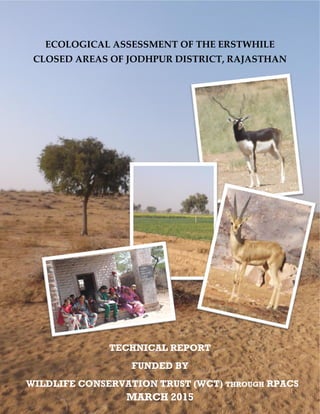 ECOLOGICAL ASSESSMENT OF THE ERSTWHILE
CLOSED AREAS OF JODHPUR DISTRICT, RAJASTHAN
TECHNICAL REPORT
FUNDED BY
WILDLIFE CONSERVATION TRUST (WCT) THROUGH RPACS
MARCH 2015
 