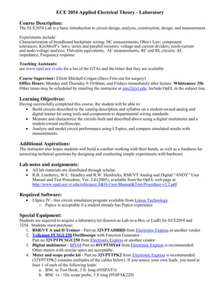 ECE 2054 Applied Electrical Theory - Laboratory
Course Description:
The ECE2054 Lab is a basic introduction to circuit design, analysis, construction, design, and measurement.
Experiments include:
Characterization of breadboard backplane wiring; DC measurements; Ohm's Law; component
tolerances; Kirchhoff’s laws; series and parallel resistors; voltage and current dividers; mesh-current
and node-voltage analysis; Thévenin equivalents; AC measurements; RC and RL circuits; AC
impedance; Frequency response
Teaching Assistants:
see www.opel.ece.vt.edu for a list of the GTAs and the times that they are available
Course Supervisor: Elliott Mitchell-Colgan (Dave Fritz out for surgery)
Office Hours: Monday and Thursday 9-10:00am, and Fridays immediately after lecture. Whittemore 356.
Other times may be scheduled by emailing the instructor at emc2@vt.edu. Include OpEL in the subject line.
Learning Objectives:
Having successfully completed this course, the student will be able to:
 Build circuits described in the catalog description and syllabus on a student-owned analog and
digital trainer kit using tools and components to departmental wiring standards.
 Measure and characterize the circuits built and described above using a digital multimeter and a
student-owned oscilloscope.
 Analyze and model circuit performance using LTspice, and compare simulated results with
measurements.
Additional Aspirations:
The instructor also hopes students will build a comfort working with their hands, as well as a fondness for
answering technical questions by designing and conducting simple experiments with hardware.
Lab notes and assignments:
 All lab materials are distributed through scholar.
 R.B. Lineberry, W.C. Headley and R.W. Hendricks, RSR/VT Analog and Digital “ANDY” User
Manual and Test Procedure, Ver. 2.0 (2005), available from the OpEL web page at
http://www.opel.ece.vt.edu/reference/A&D-User-Manual&Test-Procedure-v2.2.pdf
Required Software:
 LSpice IV - free circuit simulation program available from Linear Technology
o Pspice is acceptable if a student already has Pspice experience
Special Equipment:
Students are required to acquire a laboratory kit (known as Lab-in-a-Box or LiaB) for ECE2054 and
3254. Students must purchase:
1. RSR/VT A and D Trainer - Part no 32VPTADBRD from Electronix Express or another vendor
2. Velleman PCSGU250 Oscilloscope with Function Generator -
Part no 32VPTPCSGU250 from Electronix Express or another vendor
3. Digital multimeter - MY64 Part no 01VPTMY64 from Electronix Express is recommended.
Other meters with similar specs are acceptable.
4. Meter and scope probe kit - Part no 32VPTTPK2 from Electronix Express is recommended
(32VPTTPK2 contains multiples of the cables below). If you source your own leads, you need at
least 1 of each of the following leads:
a. BNC to Test Hook, 3 ft. long (05SPAT1)
b. BNC 1x / 10x scope probe, 3 ft long (05SPAK220)
 