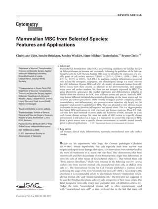 Mammalian MSC from Selected Species:
Features and Applications
Christiane Uder, Sandra Br€uckner, Sandra Winkler, Hans-Michael Tautenhahn,†‡
Bruno Christ†
*
 Abstract
Mesenchymal stromal/stem cells (MSC) are promising candidates for cellular therapy
of different diseases in humans and in animals. Following the guidelines of the Interna-
tional Society for Cell Therapy, human MSC may be identified by expression of a spe-
cific panel of cell surface markers (CD1051, CD731, CD901, CD34-, CD14-, or
CD11b-, CD79- or CD19-, HLA-DR-). In addition, multiple differentiation potential
into at least the osteogenic, adipogenic, and chondrogenic lineage is a main criterion
for MSC definition. Human MSC and MSC of a variety of mammals isolated from dif-
ferent tissues meet these criteria. In addition to the abovementioned, they express
many more cell surface markers. Yet, these are not uniquely expressed by MSC. The
gross phenotypic appearance like marker expression and differentiation potential is
similar albeit not identical for MSC from different tissues and species. Similarly, MSC
may feature different biological characteristics depending on the tissue source and the
isolation and culture procedures. Their versatile biological qualities comprising immu-
nomodulatory, anti-inflammatory, and proregenerative capacities rely largely on the
migratory and secretory capabilities of MSC. They are attracted to sites of tissue lesion
and secrete factors to promote self-repair of the injured tissue. This is a big perspective
for clinical MSC applications in both veterinary and human medicine. Phase I/II clini-
cal trials have been initiated to assess safety and feasibility of MSC therapies in acute
and chronic disease settings. Yet, since the mode of MSC action in a specific disease
environment is still unknown at large, it is mandatory to unravel the response of MSC
from a given source onto a specific disease environment in suitable animal models
prior to clinical applications. VC 2017 International Society for Advancement of Cytometry
 Key terms
cell therapy; clinical trials; differentiation; mammals; mesenchymal stem cells; surface
marker
BASED on his experiments with frogs, the German pathologist Cohnheim
(1839–1884) already hypothesized that cells especially from bone marrow may
migrate and repair tissue damage after injury. His observations were substantiated by
the work of Friedenstein et al. nearly 100 years later. They demonstrated that bone
marrow cells and their descendants of non-hematopoietic origin may differentiate in
vitro into cells of other tissues of mesenchymal origin (1). They termed these cells
“bone marrow fibroblasts,” which were renamed in the following years by various
authors into bone marrow stromal cells, mesenchymal stem cells, or skeletal stem
cells (2). The International Society for Cell Therapy published a position article
addressing the usage of the term “mesenchymal stem cell” (MSC). According to this
statement, it is recommended strictly to discriminate between “multipotent mesen-
chymal stromal cells” and “mesenchymal stem cells.” The first term was suggested to
be used for fibroblast-like plastic adherent cells irrespective of their tissue origin. The
latter designated stem cells, which meet particular stem cell definition criteria (3).
Today, the term “mesenchymal stromal cell” is often synonymously used
with “mesenchymal stem cell” or even preferred due to the fact that many cell
Department of Visceral, Transplantation,
Thoracic and Vascular Surgery, Applied
Molecular Hepatology Laboratory,
University Hospital of Leipzig,
Liebigstraße 21, Leipzig D-04103,
Germany
*Correspondence to: Bruno Christ, PhD,
Department of Visceral, Transplantation,
Thoracic and Vascular Surgery, Applied
Molecular Hepatology Lab, University
Hospital Leipzig, Liebigstraße 21, D-04103
Leipzig, Germany. Email: bruno.christ@
medizin.uni-leipzig.de
†
Equal contributions as senior authors.
‡
Present address: Division of General,
Visceral and Vascular Surgery, University
Hospital of Jena, Am Klinikum 1, Jena
07747, Germany
Published online 00 Month 2017 in Wiley
Online Library (wileyonlinelibrary.com)
DOI: 10.1002/cyto.a.23239
VC 2017 International Society for
Advancement of Cytometry
Cytometry Part A  00A: 00À00, 2017
Review Article
 