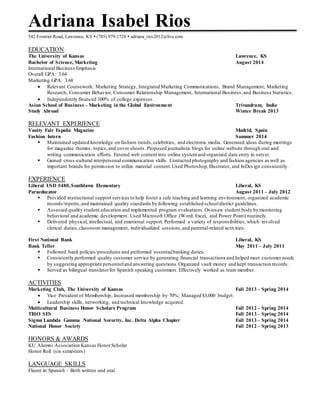 Adriana Isabel Rios 
542 Frontier Road, Lawrence, KS  (785) 979-1728  adriana_rios2012@live.com 
EDUCATION 
The University of Kansas Lawrence, KS 
Bachelor of Science, Marketing August 2014 
International Business Emphasis 
Overall GPA: 3.64 
Marketing GPA: 3.68 
 Relevant Coursework: Marketing Strategy, Integrated Marketing Communications, Brand Management, Marketing 
Research, Consumer Behavior, Consumer Relationship Management, International Business, and Business Statistics. 
 Independently financed 100% of college expenses. 
Asian School of Business – Marketing in the Global Environment Trivandrum, India 
Study Abroad Winter Break 2013 
RELEVANT EXPERIENCE 
Vanity Fair España Magazine Madrid, Spain 
Fashion Intern Summer 2014 
 Maintained updated knowledge on fashion trends, celebrities, and electronic media. Generated ideas during meetings 
for magazine themes, topics, and cover shoots . Proposed journalistic blogs for online website through oral and 
writing communication efforts. Entered web content into online system and organized data entry in server. 
 Gained cross-cultural interpersonal communication skills. Contacted photography and fashion agencies as well as 
important brands for permission to utilize material content. Used Photoshop, Illustrator, and InDes ign consistently. 
EXPERIENCE 
Liberal USD #480, Southlawn Elementary Liberal, KS 
Paraeducator August 2011 – July 2012 
 Provided instructional support services to help foster a safe teaching and learning environment, organized academic 
records/reports, and maintained quality standards by following established school district guidelines. 
 Assessed quality student education and implemented program evaluations . Oversaw student body by monitoring 
behavioral and academic development. Used Microsoft Office (Word, Excel, and Power Point) routinely. 
 Delivered physical, intellectual, and emotional support. Performed a variety of responsibilities, which involved 
clerical duties, classroom management, individualized sessions, and parental-related activities. 
First National Bank Liberal, KS 
Bank Teller May 2011 – July 2011 
 Followed bank policies/procedures and performed essential banking duties. 
 Consistently performed quality customer service by generating financial transactions and helped meet customer needs 
by suggesting appropriate personnel and answering questions. Organized vault money and kept transaction records. 
 Served as bilingual translator for Spanish speaking customers. Effectively worked as team member. 
ACTIVITIES 
Marketing Club, The University of Kansas Fall 2013 – Spring 2014 
 Vice President of Membership; Increased membership by 70%; Managed $3,000 budget. 
 Leadership skills, networking, and technical knowledge acquired. 
Multicultural Business Honor Scholars Program Fall 2012 – Spring 2014 
TRiO SES Fall 2013 – Spring 2014 
Sigma Lambda Gamma National Sorority, Inc. Delta Alpha Chapter Fall 2013 – Spring 2014 
National Honor Society Fall 2012 – Spring 2013 
HONORS & AWARDS 
KU Alumni Association Kansas Honor Scholar 
Honor Roll (six semesters) 
LANGUAGE SKILLS 
Fluent in Spanish – Both written and oral 
