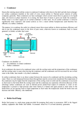  Condenser
Steam after rotating steam turbine comes to condenser.Condenser refers here to the shell and tube heat exchanger
(or surface condenser) installed at the outlet of every steam turbine in Thermal power stations of utility
companies generally. These condensers are heat exchangers which convert steam from its gaseous to its liquid
state, also known as phase transition. In so doing, the latent heat of steam is given out inside the condenser.
Where water is in short supply an air cooled condenser is often used. An air cooled condenser is however
significantly more expensive and cannot achieve as low a steam turbine backpressure (and therefore less
efficient) as a surface condenser.
The purpose is to condense the outlet (or exhaust) steam from steam turbine to obtain maximum efficiency and
also to get the condensed steam in the form of pure water, otherwise known as condensate, back to steam
generator or (boiler) as boiler feed water.
Condensers are classified as
I. Jet condensers or contact condensers
II. Surface condensers
In jet condensers the steam to be condensed mixes with the cooling water and the temperature of the condensate
and the cooling water is same when leaving the condenser; and the condensate can't be recovered for use as feed
water to the boiler; heat transfer is by direct conduction.
In surface condensers there is no direct contact between the steam to be condensed and the circulating cooling
water. There is a wall interposed between them through heat must be convectively transferred.The temperature of
the condensate may be higher than the temperature of the cooling water at outlet and the condensate is recovered
as feed water to the boiler.Both the cooling water and the condensate are separately with drawn.Because of this
advantage surface condensers are used in thermal power plants.Final output of condenser is water at low
temperature is passed to high pressure feed water heater,it is heated and again passed as feed water to the
boiler.Since we are passing water at high temperature as feed water the temperature inside the boiler does not
decrease and boiler efficiency also maintained.
 Boilerfeed Pump
Boiler feed pump is a multi-stage pump provided for pumping feed water to economiser. BFP is the biggest
auxiliary equipment after Boiler and Turbine. It consumes about 4 to 5 % of total electricity generation.
 