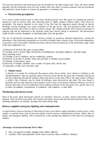 The necessary protection and metering devices are included for the high-voltage leads. Thus, the steam turbine
generator and the transformer form one unit. Smaller units may share a common generator step-up transformer
with individual circuit breakers to connect the generators to a common bus.
 Electrostatic precipitator
It is a device which removes dust or other finely divided particles from flue gases by charging the particles
inductively with an electric field, then attracting them to highly charged collector plates. Also known as
precipitator. The process depends on two steps. In the first step the suspension passes through an electric
discharge (corona discharge) area where ionization of the gas occurs. The ions produced collide with the
suspended particles and confer on them an electric charge. The charged particles drift toward an electrode of
opposite sign and are deposited on the electrode where their electric charge is neutralized. The phenomenon
would be more correctly designated as electrodeposition from the gas phase.
The use of electrostatic precipitators has become common in numerous industrial applications. Among the
advantages of the electrostatic precipitator are its ability to handle large volumes of gas, at elevated temperatures
if necessary, with a reasonably small pressure drop, and the removal of particles in the micrometre range. Some
of the usual applications are:
(1) Removal of dirt from flue gases in steam plants;
(2) Cleaning of air to remove fungi and bacteria in establishments producing antibiotics and other drugs,
and in operating rooms;
(3) Cleaning of air in ventilation and air conditioning systems;
(4) Removal of oil mists in machine shops and acid mists in chemical process plants;
(5) Cleaning of blast furnace gases;
(6) Recovery of valuable materials such as oxides of copper, lead, and tin; and
(7) Separation of rutile from zirconium sand.
 Smoke stack
A chimney is a system for venting hot flue gasesor smoke from a boiler, stove, furnace or fireplace to the
outsideatmosphere. They are typically almost vertical to ensure that the hot gases flow smoothly, drawing air
into the combustion through the chimney effect (also known as the stack effect). The space inside a chimney
is called a flue. Chimneys may be found in buildings, steam locomotives and ships. The term funnel is
generally used for ship chimneys and sometimes used to refer to locomotive chimneys.Chimneys are tall to
increase their draw of air for combustion and to disperse pollutants in the flue gases over a greater area so as
to reduce the pollutant concentrations in compliance with regulatory or other limits.
Monitoring and alarm system
Most of the power plant operational controls are automatic. However, at times, manual intervention may be
required. Thus, the plant is provided with monitors and alarm systems that alert the plant operators when certain
operating parameters are seriously deviating from their normal range.
Battery-supplied emergencylighting and communication
A central battery system consisting of lead acid cell units is provided to supply emergency electric power, when
needed, to essential items such as the power plant's control systems, communication systems, turbine lube oil
pumps, and emergency lighting. This is essential for a safe, damage-free shutdown of the units in an emergency
situation.
Advantages of coal based thermal Power Plant
 They can respond to rapidly changing loads without difficulty
 A portion of the steam generated can be used as a process steam in different industries
 