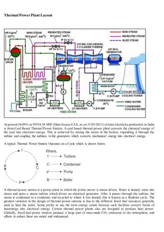 Thermal PowerPlant Layout
At present 54.09% or 93918.38 MW (Data Source CEA, as on 31/03/2011) of total electricity production in India
is from Coal Based Thermal Power Station. A coal based thermal power plant converts the chemical energy of
the coal into electrical energy. This is achieved by raising the steam in the boilers, expanding it through the
turbine and coupling the turbines to the generators which converts mechanical energy into electrical energy.
A typical Thermal Power Station Operates on a Cycle which is shown below.
A thermal power station is a power plant in which the prime mover is steam driven. Water is heated, turns into
steam and spins a steam turbine which drives an electrical generator. After it passes through the turbine, the
steam is condensed in a condenser and recycled to where it was heated; this is known as a Rankine cycle. The
greatest variation in the design of thermal power stations is due to the different fossil fuel resources generally
used to heat the water. Some prefer to use the term energy centre because such facilities convert forms of
heatenergy into electrical energy. Certain thermal power plants also are designed to produce heat power.
Globally, fossil-fuel power stations produce a large part of man-made CO2 emissions to the atmosphere, and
efforts to reduce these are varied and widespread.
 
