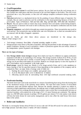  Smoke stack
 CoalPreparation
 Fuel preparation system: In coal-fired power stations, the raw feed coal from the coal storage area is
first crushed into small pieces and then conveyed to the coal feed hoppers at the boilers. The coal is next
pulverized into a very fine powder, so that coal will undergo complete combustion during combustion
process
 Pulveriser pulveriser is a mechanical device for the grinding of many different types of materials. For
example, they are used to pulverize coal for combustion in the steam-generating furnaces of fossil fuel
power plants. Types of Pulverisers: Ball and Tube mills; Ring and Ball mills; MPS; Ball mill; Demolition
 Dryers: they are used in order to remove the excess moisture from coal mainly wetted during transport.
As the presence of moisture will result in fall in efficiency due to incomplete combustion and also result
in CO emission.
 Magnetic separators: coal which is brought may contain iron particles. These iron particles may result in
wear and tear. The iron particles may include bolts, nuts wire fish plates etc. so these are unwanted and so
are removed with the help of magnetic separators.
The coal we finally get after these above process are transferred to the storage site.
Purpose of fuel storage is two –
 Fuel storage is insurance from failure of normal operating supplies to arrive.
 Storage permits some choice of the date of purchase, allowing the purchaser to take advantage of seasonal
market conditions. Storage of coal is primarily a matter of protection against the coal strikes, failure of
the transportation system & general coal shortages.
There are two types of storage:
1. Live Storage (boiler room storage): storage from which coal may be withdrawn to supply combustion
equipment with little or no remanding is live storage. This storage consists of about 24 to 30 hrs. of coal
requirements of the plant and is usually a covered storage in the plant near the boiler furnace. The live
storage can be provided with bunkers & coal bins. Bunkers are enough capacity to store the requisite of
coal. From bunkers coal is transferred to the boiler grates.
2. Dead storage– stored for future use. Mainly it is for longer period of time, and it is also mandatory to
keep a backup of fuel for specified amount of days depending on the reputation of the company and its
connectivity.There are many forms of storage some of which are –
1. Stacking the coal in heaps over available open ground areas.
2. As in (I). But placed under cover or alternatively in bunkers.
3. Allocating special areas & surrounding these with high reinforced concerted retaking walls.
 Feedwaterheating
The boiler feed water used in the steam boiler is a means of transferring heat energy from the burning fuel
to the mechanical energy of the spinning steam turbine. The total feed water consists of recirculated
condensate water and purified makeup water. Because the metallic materials it contacts are subject to
corrosion at high temperatures and pressures, the makeup water is highly purified before use. A system of
water softeners and ion exchange demineralizers produces water so pure that it coincidentally becomes an
electrical insulator, with conductivity in the range of 0.3–1.0 micro Siemens per centimetre. The makeup
water in a 500 MW plant amounts to perhaps 120 US gallons per minute (7.6 L/s)to replace water drawn
off from the boiler drums for water purity management, and to also offset the small losses from steam
leaks in the system.
 Boilerand Auxiliaries
The boiler is a rectangular furnace about 50 feet (15 m) on a side and 130 feet (40 m) tall. Its walls are made of a
web of high pressure steel tubes about 2.3 inches (58 mm) in diameter.
 