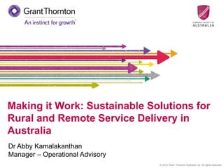 © 2014 Grant Thornton Australia Ltd. All rights reserved.
Making it Work: Sustainable Solutions for
Rural and Remote Service Delivery in
Australia
Dr Abby Kamalakanthan
Manager – Operational Advisory
 