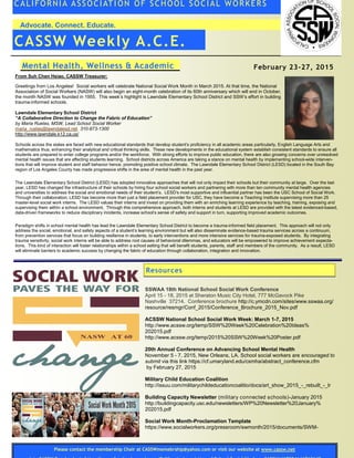 Advocate. Connect. Educate.
CALIFORNIA ASSOCIATI ON OF SCHOOL SOCIAL WORKERS
CASSW Weekly A.C.E.
From Suh Chen Hsiao, CASSW Treasurer:
Greetings from Los Angeles! Social workers will celebrate National Social Work Month in March 2015. At that time, the National
Association of Social Workers (NASW) will also begin an eight-month celebration of its 60th anniversary which will end in October,
the month NASW was founded in 1955. This week’s highlight is Lawndale Elementary School District and SSW’s effort in building
trauma-informed schools.
Lawndale Elementary School District
“A Collaborative Direction to Change the Fabric of Education”
by Maria Ruelas, MSW, Lead School Social Worker
maria_ruelas@lawndalesd.net 310-973-1300
http://www.lawndale.k12.ca.us/
Schools across the states are faced with new educational standards that develop student’s proficiency in all academic areas particularly, English Language Arts and
mathematics thus, enhancing their analytical and critical thinking skills. These new developments in the educational system establish consistent standards to ensure all
students are prepared to enter college programs and/or the workforce. With strong efforts to improve public education, there are also growing concerns over unresolved
mental health issues that are affecting students learning. School districts across America are taking a stance on mental health by implementing school-wide interven-
tions that will improve student and staff behavior hence, promoting positive school climate. The Lawndale Elementary School District (LESD) located in the South Bay
region of Los Angeles County has made progressive shifts in the area of mental health in the past year.
The Lawndale Elementary School District (LESD) has adopted innovative approaches that will not only impact their schools but their community at large. Over the last
year, LESD has changed the infrastructure of their schools by hiring four school social workers and partnering with more than ten community mental health agencies
and universities to address the social and emotional needs of their student’s. LESD’s most supportive and influential partner has been the USC School of Social Work.
Through their collaboration, LESD has become more than just a field placement provider for USC, they have become a Teaching Institute supervising more than 25
master-level social work interns. The LESD values their interns and invest on providing them with an enriching learning experience by teaching, training, exposing and
supervising them within a school environment. Through this comprehensive approach, both interns and students at LESD are provided with the latest evidenced-based,
data-driven frameworks to reduce disciplinary incidents, increase school’s sense of safety and support in turn, supporting improved academic outcomes.
Paradigm shifts in school mental health has lead the Lawndale Elementary School District to become a trauma-informed field placement. This approach will not only
address the social, emotional, and safety aspects of a student’s learning environment but will also disseminate evidence-based trauma services across a continuum,
from prevention services that focus on building resilience in students, to early interventions and more intensive services for trauma-exposed students. By integrating
trauma sensitivity, social work interns will be able to address root causes of behavioral dilemmas, and educators will be empowered to improve achievement expecta-
tions. This kind of interaction will foster relationships within a school setting that will benefit students, parents, staff and members of the community. As a result, LESD
will eliminate barriers to academic success by changing the fabric of education through collaboration, integration and innovation.
Mental Health, Wellness & Academic February 23-27, 2015
Resources
SSWAA 18th National School Social Work Conference
April 15 - 18, 2015 at Sheraton Music City Hotel, 777 McGavock Pike
Nashville 37214. Conference brochure http://c.ymcdn.com/sites/www.sswaa.org/
resource/resmgr/Conf_2015/Conference_Brochure_2015_Nov.pdf
ACSSW National School Social Work Week: March 1-7, 2015
http://www.acssw.org/temp/SSW%20Week%20Celebration%20Ideas%
202015.pdf
http://www.acssw.org/temp/2015%20SSW%20Week%20Poster.pdf
20th Annual Conference on Advancing School Mental Health
November 5 - 7, 2015, New Orleans, LA. School social workers are encouraged to
submit via this link https://cf.umaryland.edu/csmha/abstract_conference.cfm
by February 27, 2015
Military Child Education Coalition
http://issuu.com/militarychildeducationcoalitio/docs/art_show_2015_-_rebuilt_-_lr
Building Capacity Newsletter (military connected schools)-January 2015
http://buildingcapacity.usc.edu/newsletters/WP%20Newsletter%20January%
202015.pdf
Social Work Month-Proclamation Template
https://www.socialworkers.org/pressroom/swmonth/2015/documents/SWM-
Please contact the membership Chair at CASSWmemebrship@yahoo.com or visit our website at www.cassw.net
 