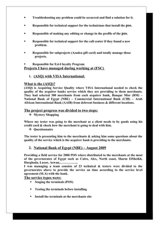 Troubleshooting any problem could be occurred and find a solution for it.
 Responsible for technical support for the technicians that install the pos.
 Responsible of making any editing or change in the profile of the pos.
 Responsible for technical support for the call center if they found a new
problem.
 Responsible for subprojects (Azadea gift card) and totally manage those
projects.
 Responsible for Ezi-I loyalty Program
Projects I have managed during working at (FSC)
1. (ASQ) with VISA International:
What is the (ASQ)?
(ASQ) is Acquiring Service Quality where VISA International needed to check the
quality of the acquirer banks service which they are providing to them merchants.
They had selected 300 merchants from each acquirer bank, Banque Misr (BM) –
National Bank of Egypt (NBE) – Commercial International Bank (CIB) – Arab
African International Bank (AAIB) from deferent business & different locations.
The project progress was divided to two steps:
 Mystery Shopping
Where my tester was going to the merchant as a client needs to by goods using his
credit card & check how the merchant is going to deal with him.
 Questionnaire
The tester is presenting him to the merchants & asking him some questions about the
quality of the service which is the acquirer bank is providing to the merchants.
2. National Bank of Egypt (NBE) – August 2009
Providing a field service for 2000 POS where distributed to the merchants at the most
of the governorates of Egypt such as Cairo, Alex, North coast, Sharm ElSheikh,
Hurghada, Luxor, Aswan,……………..
I was managing a team consists of 23 technical & testers were divided to the
governorates above to provide the service on time according to the service level
agreement (SLA) with the bank.
The service types were:
 Staging the terminals (POS)
 Testing the terminals before installing
 Install the terminals at the merchants site
 